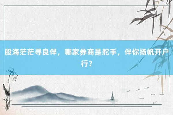 股海茫茫寻良伴，哪家券商是舵手，伴你扬帆开户行？