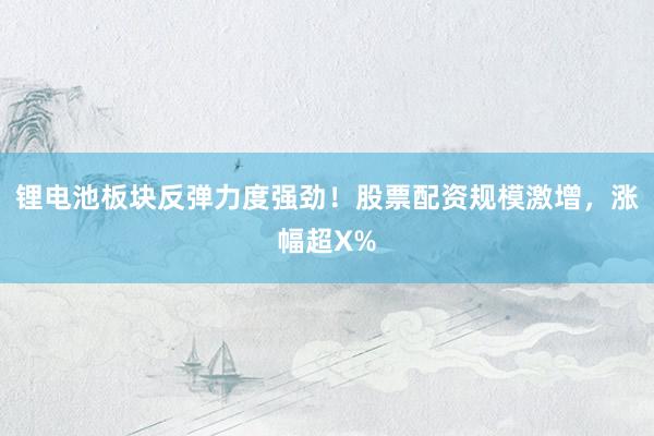 锂电池板块反弹力度强劲！股票配资规模激增，涨幅超X%