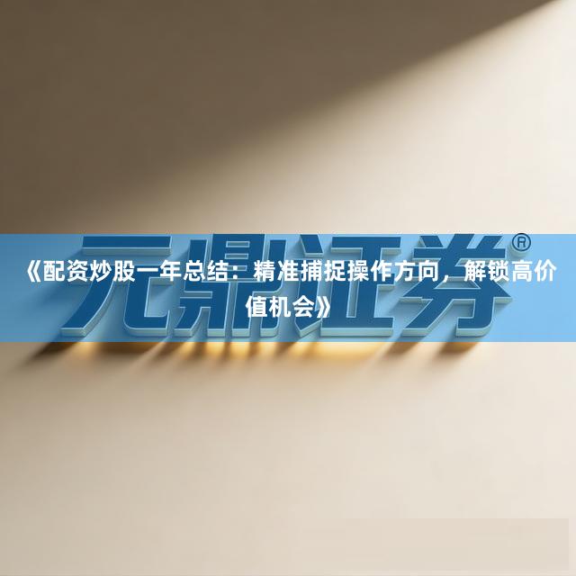《配资炒股一年总结：精准捕捉操作方向，解锁高价值机会》