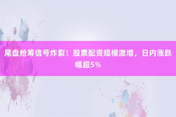 尾盘抢筹信号炸裂！股票配资规模激增，日内涨跌幅超5%
