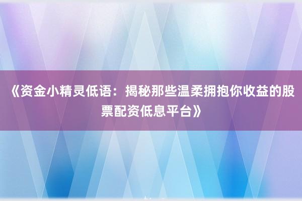 《资金小精灵低语：揭秘那些温柔拥抱你收益的股票配资低息平台》