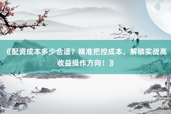 《配资成本多少合适？精准把控成本，解锁实战高收益操作方向！》