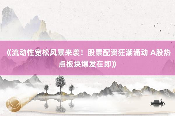 《流动性宽松风暴来袭！股票配资狂潮涌动 A股热点板块爆发在即》