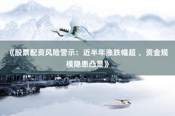《股票配资风险警示：近半年涨跌幅超 ，资金规模隐患凸显》