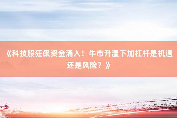 《科技股狂飙资金涌入！牛市升温下加杠杆是机遇还是风险？》