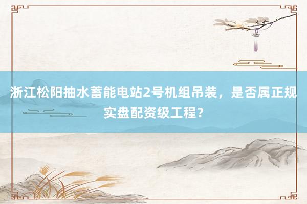 浙江松阳抽水蓄能电站2号机组吊装，是否属正规实盘配资级工程？