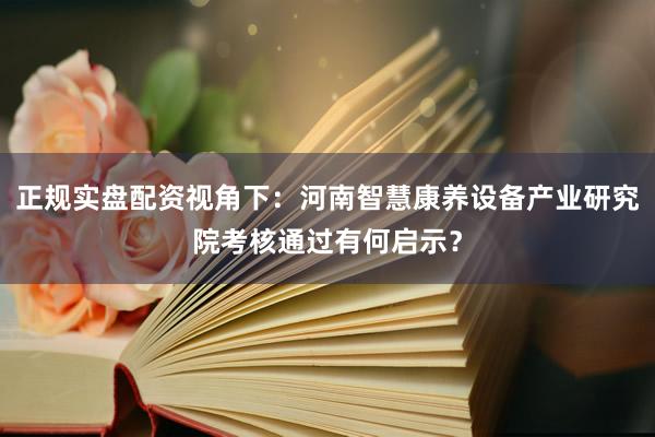 正规实盘配资视角下：河南智慧康养设备产业研究院考核通过有何启示？