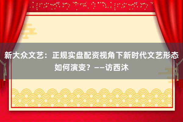 新大众文艺：正规实盘配资视角下新时代文艺形态如何演变？——访西沐