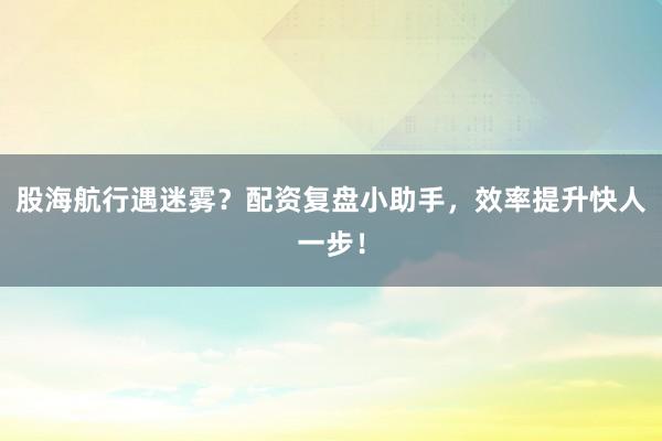 股海航行遇迷雾？配资复盘小助手，效率提升快人一步！