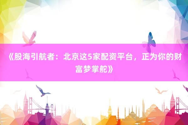 《股海引航者：北京这5家配资平台，正为你的财富梦掌舵》