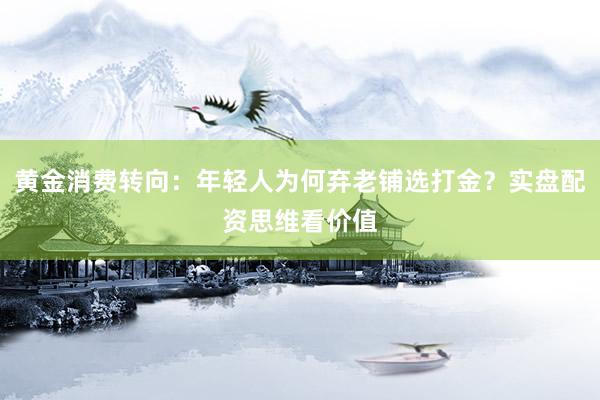 黄金消费转向：年轻人为何弃老铺选打金？实盘配资思维看价值