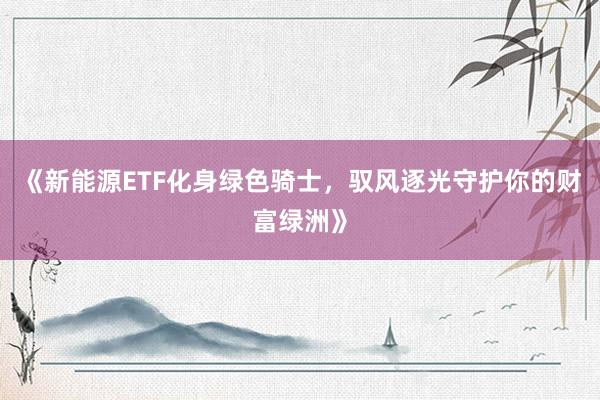 《新能源ETF化身绿色骑士，驭风逐光守护你的财富绿洲》