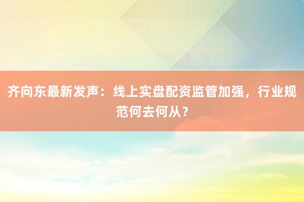 齐向东最新发声：线上实盘配资监管加强，行业规范何去何从？