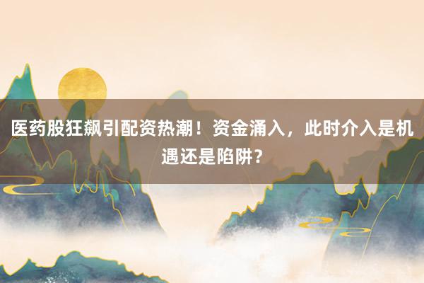 医药股狂飙引配资热潮！资金涌入，此时介入是机遇还是陷阱？