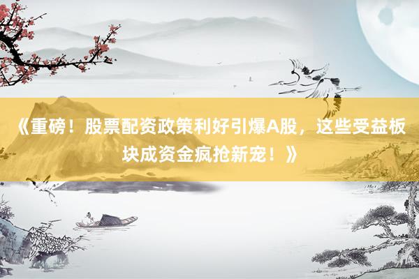 《重磅!股票配资政策利好引爆A股,这些受益板块成资金疯抢新宠!》