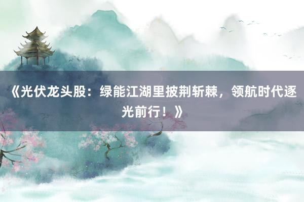 《光伏龙头股：绿能江湖里披荆斩棘，领航时代逐光前行！》