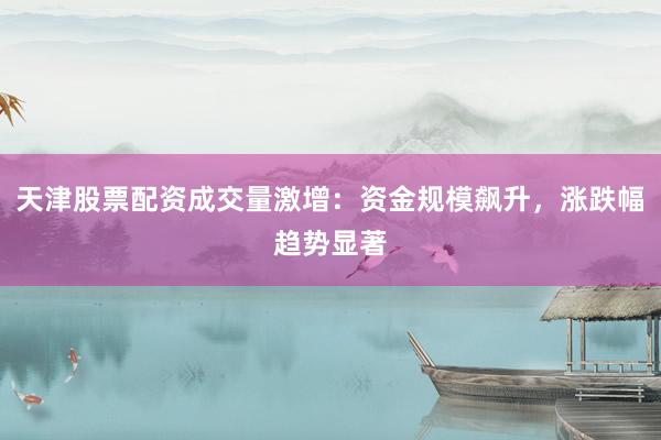 天津股票配资成交量激增：资金规模飙升，涨跌幅趋势显著