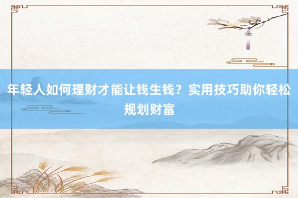 年轻人如何理财才能让钱生钱？实用技巧助你轻松规划财富