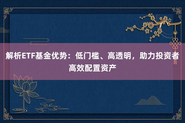 解析ETF基金优势：低门槛、高透明，助力投资者高效配置资产
