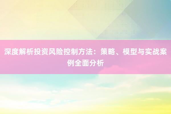 深度解析投资风险控制方法：策略、模型与实战案例全面分析