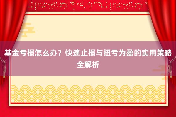 基金亏损怎么办？快速止损与扭亏为盈的实用策略全解析
