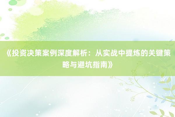 《投资决策案例深度解析：从实战中提炼的关键策略与避坑指南》
