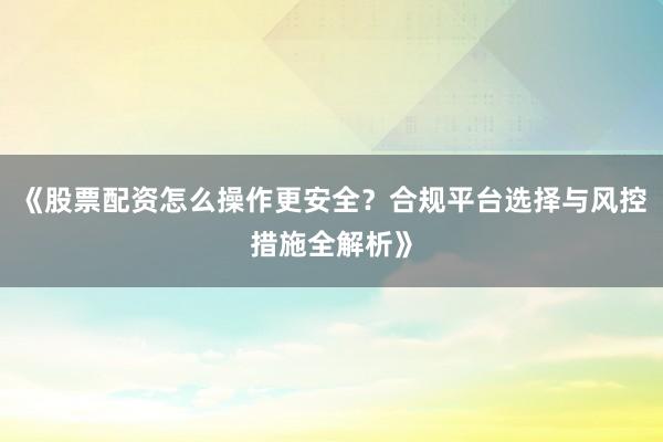 《股票配资怎么操作更安全？合规平台选择与风控措施全解析》