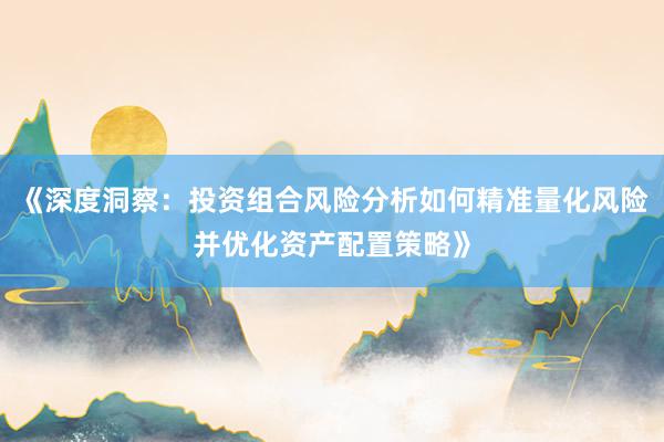 《深度洞察：投资组合风险分析如何精准量化风险并优化资产配置策略》