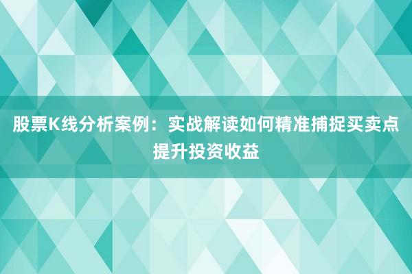 股票K线分析案例：实战解读如何精准捕捉买卖点提升投资收益