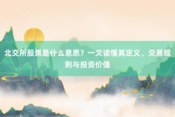 北交所股票是什么意思？一文读懂其定义、交易规则与投资价值