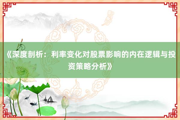《深度剖析：利率变化对股票影响的内在逻辑与投资策略分析》