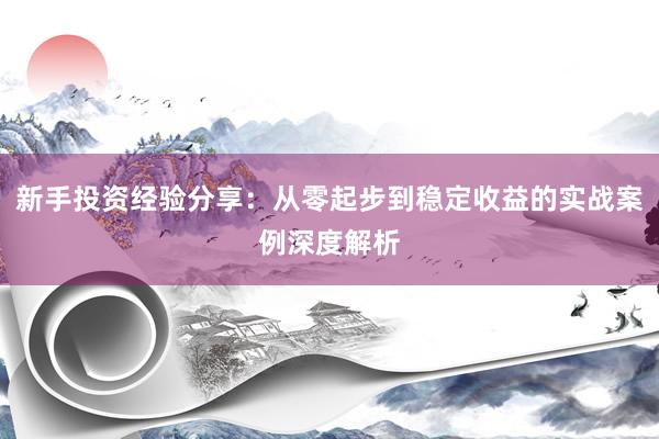 新手投资经验分享：从零起步到稳定收益的实战案例深度解析