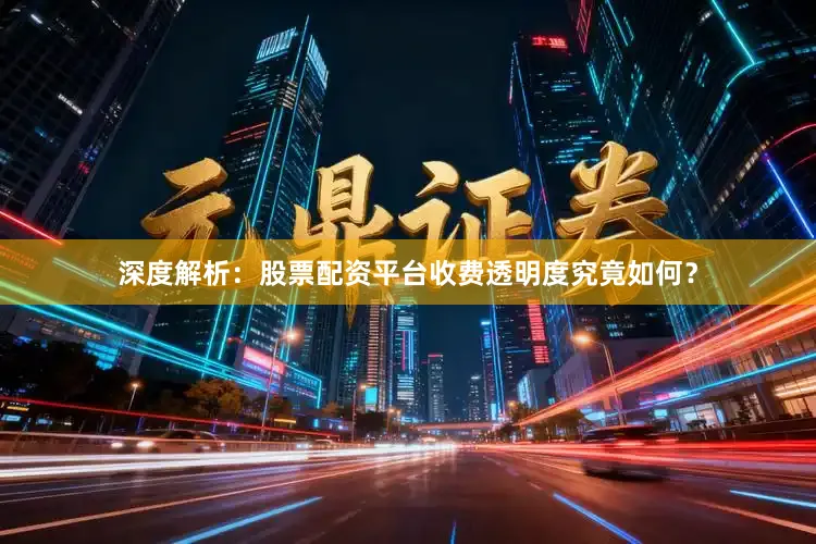 深度解析：股票配资平台收费透明度究竟如何？