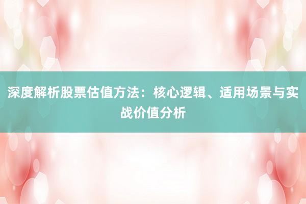 深度解析股票估值方法：核心逻辑、适用场景与实战价值分析