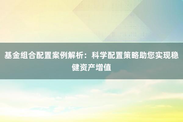 基金组合配置案例解析：科学配置策略助您实现稳健资产增值