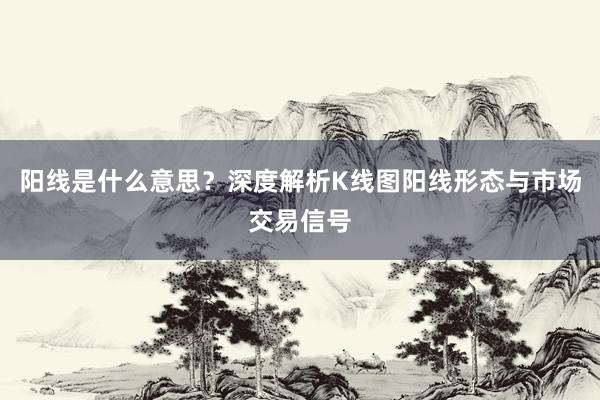 阳线是什么意思？深度解析K线图阳线形态与市场交易信号