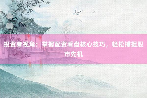 投资者视角：掌握配资看盘核心技巧，轻松捕捉股市先机