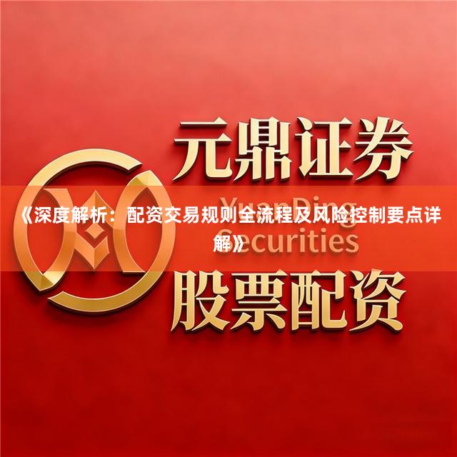 《深度解析：配资交易规则全流程及风险控制要点详解》