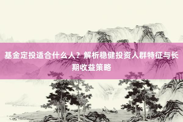 基金定投适合什么人？解析稳健投资人群特征与长期收益策略