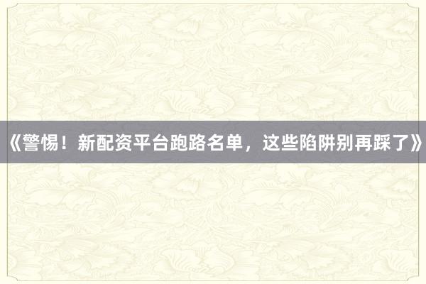 《警惕！新配资平台跑路名单，这些陷阱别再踩了》