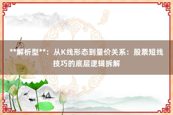 **解析型**：从K线形态到量价关系：股票短线技巧的底层逻辑拆解