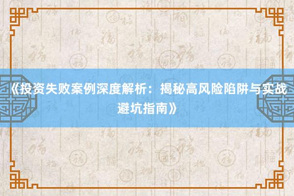 《投资失败案例深度解析：揭秘高风险陷阱与实战避坑指南》