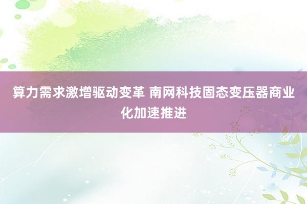 算力需求激增驱动变革 南网科技固态变压器商业化加速推进