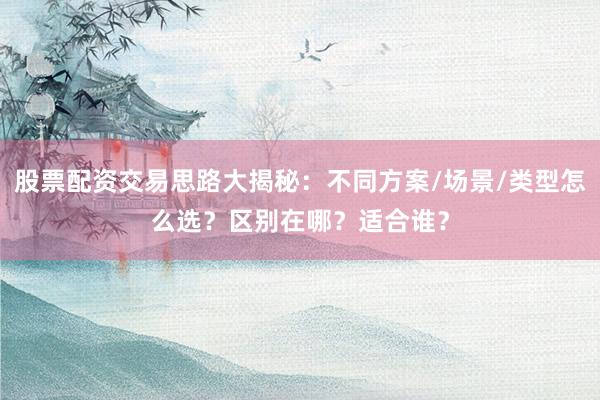 股票配资交易思路大揭秘：不同方案/场景/类型怎么选？区别在哪？适合谁？