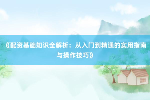 《配资基础知识全解析：从入门到精通的实用指南与操作技巧》