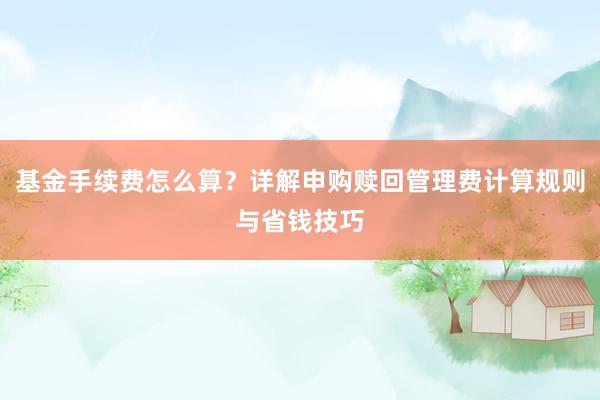 基金手续费怎么算？详解申购赎回管理费计算规则与省钱技巧