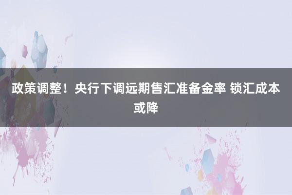 政策调整！央行下调远期售汇准备金率 锁汇成本或降
