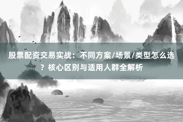 股票配资交易实战：不同方案/场景/类型怎么选？核心区别与适用人群全解析