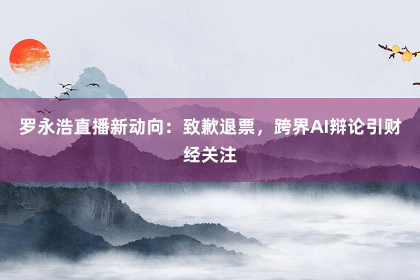 罗永浩直播新动向：致歉退票，跨界AI辩论引财经关注