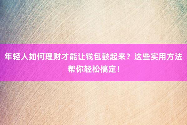 年轻人如何理财才能让钱包鼓起来？这些实用方法帮你轻松搞定！